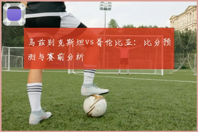 乌兹别克斯坦vs哥伦比亚:比分预测与赛前分析