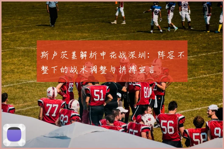 斯卢茨基解析申花战深圳:阵容不整下的战术调整与拼搏宣言