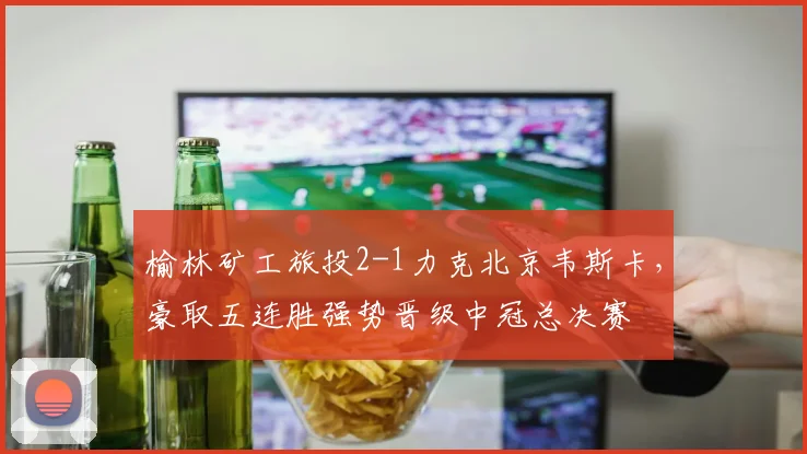 榆林矿工旅投2-1力克北京韦斯卡,豪取五连胜强势晋级中冠总决赛