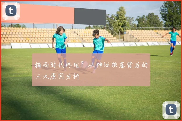 梅西时代终结?从神坛跌落背后的三大原因分析