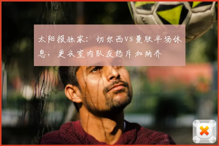 太阳报独家:切尔西vs曼联半场休息,更衣室内队友怒斥加纳乔