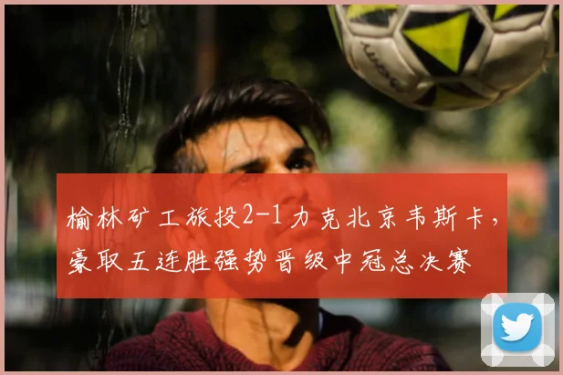 榆林矿工旅投2-1力克北京韦斯卡，豪取五连胜强势晋级中冠总决赛