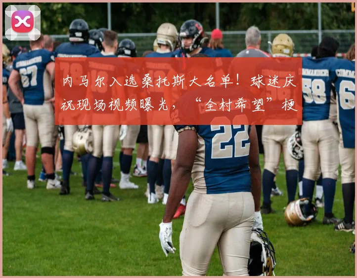 内马尔入选桑托斯大名单!球迷庆祝现场视频曝光,“全村希望”梗再现引热议