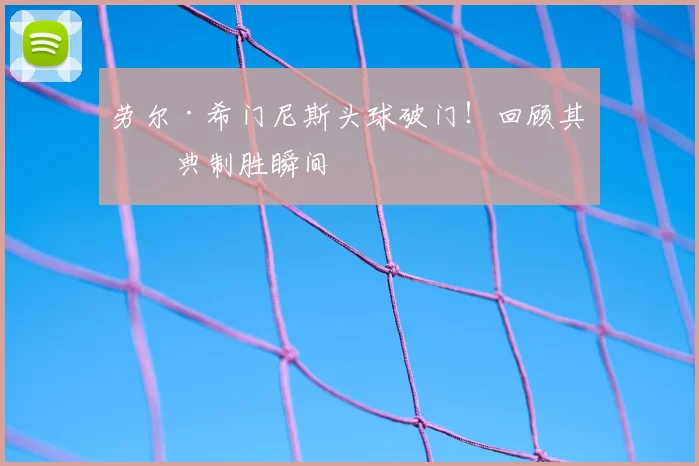 劳尔·希门尼斯头球破门!回顾其经典制胜瞬间