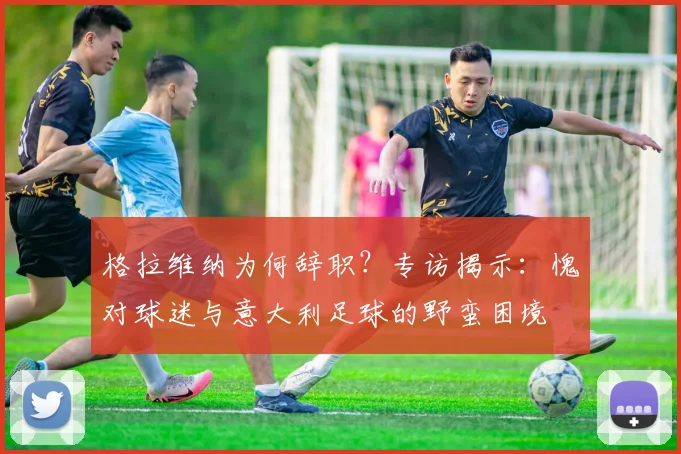 格拉维纳为何辞职？专访揭示：愧对球迷与意大利足球的野蛮困境