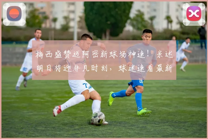 梅西盛赞迈阿密新球场神速！亲述明日将迎非凡时刻，球迷速看最新进展